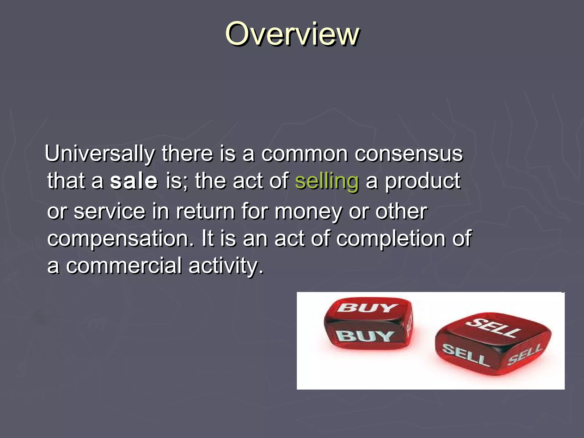OverviewOverview
Universally there is a common consensusUniversally there is a common consensus
that athat a salesale is; the act ofis; the act of sellingselling a producta product
or service in return for money or otheror service in return for money or other
compensation. It is an act of completion ofcompensation. It is an act of completion of
a commercial activity.a commercial activity.
 