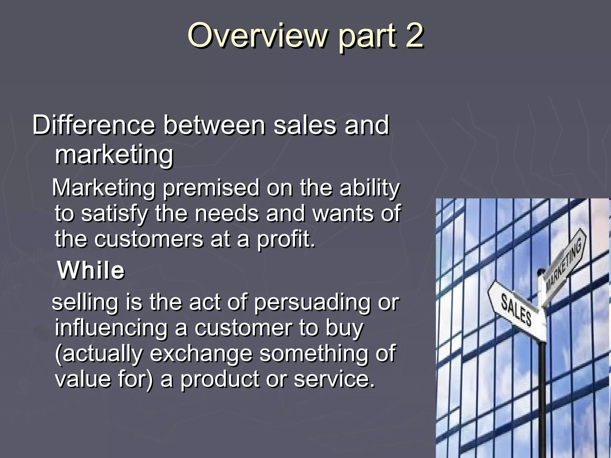 Overview part 2Overview part 2
Difference between sales andDifference between sales and
marketingmarketing
Marketing premised on the abilityMarketing premised on the ability
to satisfy the needs and wants ofto satisfy the needs and wants of
the customers at a profit.the customers at a profit.
WhileWhile
selling is the act of persuading orselling is the act of persuading or
influencing a customer to buyinfluencing a customer to buy
(actually exchange something of(actually exchange something of
value for) a product or service.value for) a product or service.
 