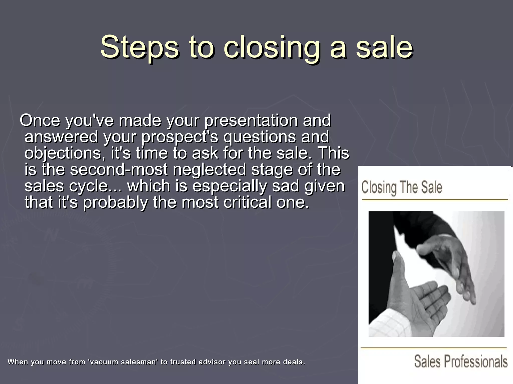Steps to closing a saleSteps to closing a sale
Once you've made your presentation andOnce you've made your presentation and
answered your prospect's questions andanswered your prospect's questions and
objections, it's time to ask for the sale. Thisobjections, it's time to ask for the sale. This
is the second-most neglected stage of theis the second-most neglected stage of the
sales cycle... which is especially sad givensales cycle... which is especially sad given
that it's probably the most critical one.that it's probably the most critical one.
When you move from 'vacuum salesman' to trusted advisor you seal more deals.When you move from 'vacuum salesman' to trusted advisor you seal more deals.
 