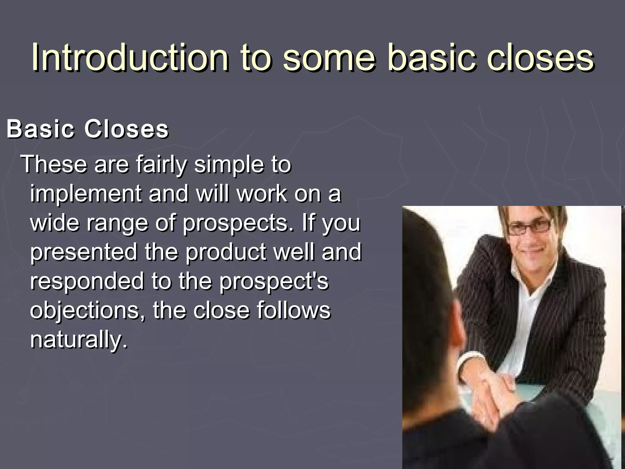 Introduction to some basic closesIntroduction to some basic closes
Basic ClosesBasic Closes
These are fairly simple toThese are fairly simple to
implement and will work on aimplement and will work on a
wide range of prospects. If youwide range of prospects. If you
presented the product well andpresented the product well and
responded to the prospect'sresponded to the prospect's
objections, the close followsobjections, the close follows
naturally.naturally.
 