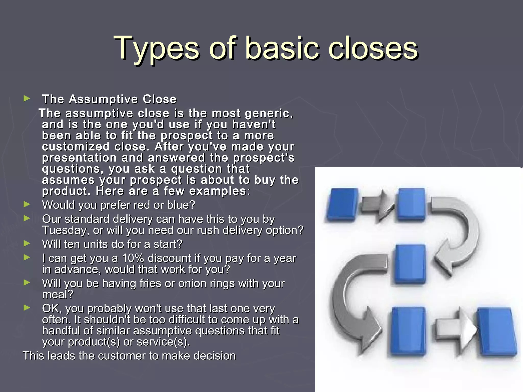 Types of basic closesTypes of basic closes
► The Assumptive CloseThe Assumptive Close
The assumptive close is the most generic,The assumptive close is the most generic,
and is the one you'd use if you haven'tand is the one you'd use if you haven't
been able to fit the prospect to a morebeen able to fit the prospect to a more
customized close. After you've made yourcustomized close. After you've made your
presentation and answered the prospect'spresentation and answered the prospect's
questions, you ask a question thatquestions, you ask a question that
assumes your prospect is about to buy theassumes your prospect is about to buy the
product. Here are a few examplesproduct. Here are a few examples ::
► Would you prefer red or blue?Would you prefer red or blue?
► Our standard delivery can have this to you byOur standard delivery can have this to you by
Tuesday, or will you need our rush delivery option?Tuesday, or will you need our rush delivery option?
► Will ten units do for a start?Will ten units do for a start?
► I can get you a 10% discount if you pay for a yearI can get you a 10% discount if you pay for a year
in advance, would that work for you?in advance, would that work for you?
► Will you be having fries or onion rings with yourWill you be having fries or onion rings with your
meal?meal?
► OK, you probably won't use that last one veryOK, you probably won't use that last one very
often. It shouldn't be too difficult to come up with aoften. It shouldn't be too difficult to come up with a
handful of similar assumptive questions that fithandful of similar assumptive questions that fit
your product(s) or service(s).your product(s) or service(s).
This leads the customer to make decisionThis leads the customer to make decision
 