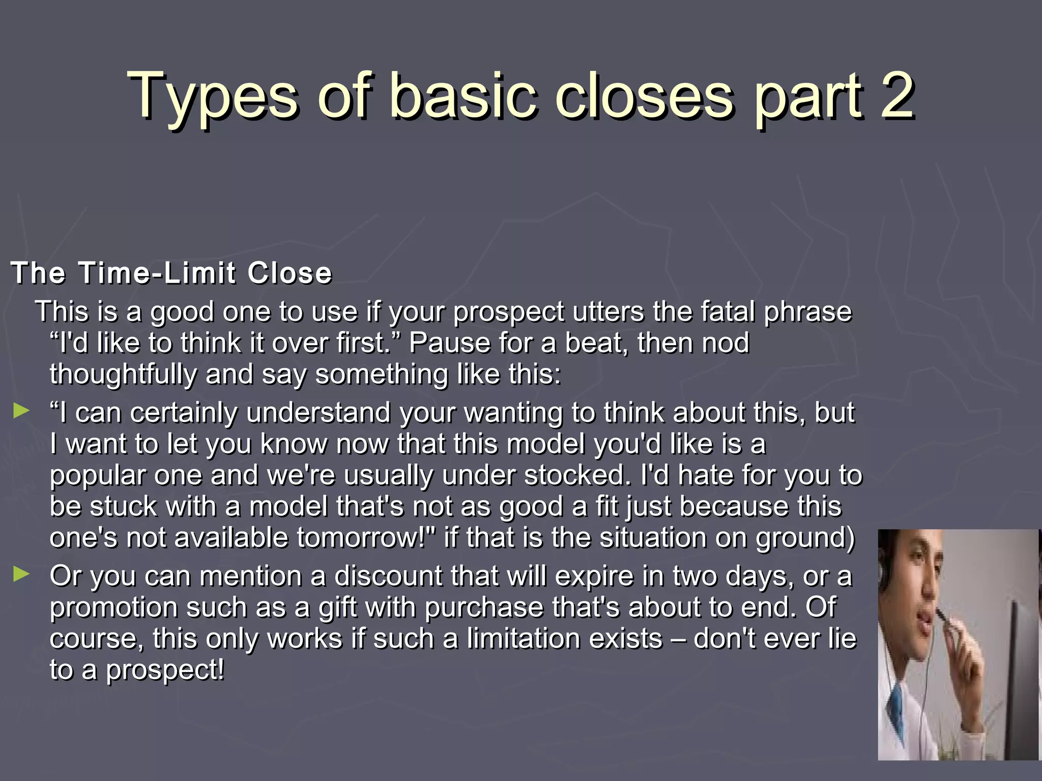 Types of basic closes part 2Types of basic closes part 2
The Time-Limit CloseThe Time-Limit Close
This is a good one to use if your prospect utters the fatal phraseThis is a good one to use if your prospect utters the fatal phrase
“I'd like to think it over first.” Pause for a beat, then nod“I'd like to think it over first.” Pause for a beat, then nod
thoughtfully and say something like this:thoughtfully and say something like this:
► ““I can certainly understand your wanting to think about this, butI can certainly understand your wanting to think about this, but
I want to let you know now that this model you'd like is aI want to let you know now that this model you'd like is a
popular one and we're usually under stocked. I'd hate for you topopular one and we're usually under stocked. I'd hate for you to
be stuck with a model that's not as good a fit just because thisbe stuck with a model that's not as good a fit just because this
one's not available tomorrow!" if that is the situation on ground)one's not available tomorrow!" if that is the situation on ground)
► Or you can mention a discount that will expire in two days, or aOr you can mention a discount that will expire in two days, or a
promotion such as a gift with purchase that's about to end. Ofpromotion such as a gift with purchase that's about to end. Of
course, this only works if such a limitation exists – don't ever liecourse, this only works if such a limitation exists – don't ever lie
to a prospect!to a prospect!
 
