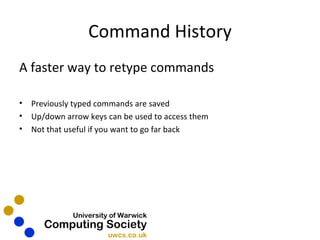 Command History A faster way to retype commands Previously typed commands are saved Up/down arrow keys can be used to access them Not that useful if you want to go far back 