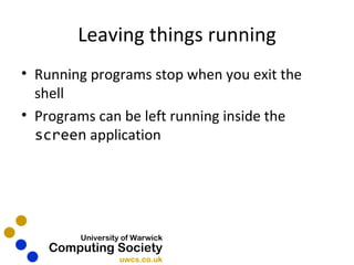 Leaving things running Running programs stop when you exit the shell Programs can be left running inside the  screen  application 