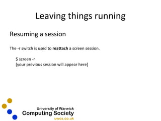 Leaving things running Resuming a session The -r switch is used to  reattach  a screen session. $ screen -r [your previous session will appear here] 