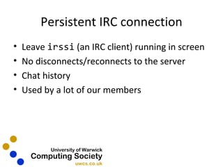 Persistent IRC connection Leave  irssi  (an IRC client) running in screen No disconnects/reconnects to the server Chat history Used by a lot of our members 