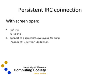 Persistent IRC connection With screen open: Run irssi $ irssi Connect to a server (irc.uwcs.co.uk for ours) /connect <Server Address> 