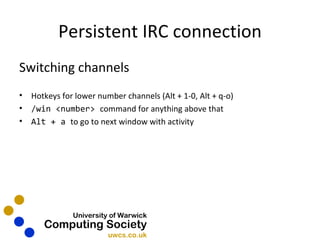 Persistent IRC connection Switching channels Hotkeys for lower number channels (Alt + 1-0, Alt + q-o) /win <number>  command for anything above that Alt + a  to go to next window with activity 