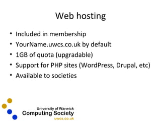 Web hosting Included in membership YourName.uwcs.co.uk by default 1GB of quota (upgradable) Support for PHP sites (WordPress, Drupal, etc) Available to societies 