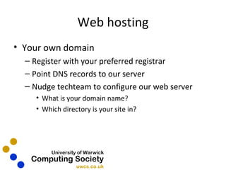 Web hosting Your own domain Register with your preferred registrar Point DNS records to our server Nudge techteam to configure our web server What is your domain name? Which directory is your site in? 