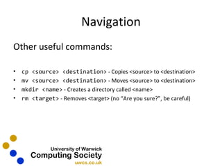 Navigation Other useful commands: cp <source> <destination>  - Copies <source> to <destination> mv <source> <destination>   - Moves <source> to <destination> mkdir <name>  - Creates a directory called <name> rm <target>  - Removes <target> (no “Are you sure?”, be careful) 