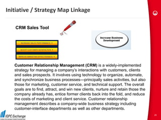 Initiative / Strategy Map Linkage

   CRM Sales Tool




   Customer Relationship Management (CRM) is a widely-implemented
   strategy for managing a company’s interactions with customers, clients
   and sales prospects. It involves using technology to organize, automate,
   and synchronize business processes—principally sales activities, but also
   those for marketing, customer service, and technical support. The overall
   goals are to find, attract, and win new clients, nurture and retain those the
   company already has, entice former clients back into the fold, and reduce
   the costs of marketing and client service. Customer relationship
   management describes a company-wide business strategy including
   customer-interface departments as well as other departments.
                                                                                   29
 