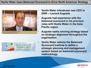 Veolia Water Uses Balanced Scorecard to Drive North American Strategy


                             • Veolia Water introduces new CEO in
                               2008 – Laurent Auguste.
                             • Auguste had experience with the
                               balanced scorecard in his previous
                               roles with Veolia Water in the Asia-
                               Pacific region .
                             • Auguste seeks winning strategy based
                               on strategic alignment throughout the
                               organization.
                             • Veolia Water selects the Balanced
                               Scorecard Institute to define a
                               strategic planning and management
                               system based on balanced scorecard
                               methodology.
 