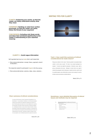2
CLARITY: Explaining your points, so that the
reader can easily understand exactly what
they mean
COHERENCE: Building on what have written
previously, so that the reader can easily
follow the thread of your argument
CONCISENESS: Including only those words
and ideas that contribute significantly to the
reader’s understanding of your essential
meaning
WRITING TIPS FOR CLARITY
CLARITY 1: Avoid vague information
Self regulated learning is an area that is well researched.
• More precise alternatives: concept, theory, approach, branch
of education …
The researcher asked for participants’ input in the focus group.
• More precise alternatives: opinions, ideas, views, solutions …
Marufu, 2014, p. 74
Task 1: How could this summary of ethical
considerations be made clearer?
Hurst, 2017, p. 63
Clear summary of ethical considerations
Gibson, 2014, p. xix
Sometimes, more detailed discussion of ethical
issues and methods may be required
 