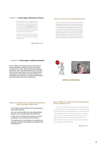 3
Marufu, 2014, p. 40
CLARITY 2: Avoid vague references to theory
Clear overview of theoretical perspective
Hurst, 2017, p. 18
In the 1960s, when little study was devoted to
facial expression (reference), like most social
scientists of her day, Mead (reference) believed
expression was culturally determined, we simply
use our face according to a set of learned social
conventions, which grew from the emphasis on
motivation and cognition in academic psychology
that flourished at the time (reference).
CLARITY 3: Avoid vague, rambling sentences
STOP & REFRESH
In the 1960s, empirical research into facial expression
was limited (reference).
Like most social scientists of her day, Mead believed
expression was culturally determined (reference).
In other words, she believed we simply use our face
according to a set of learned social conventions.
This belief grew from the emphasis on motivation and
cognition in academic psychology that flourished at the
time (reference).
Clarity is enhanced by writing short sentences,
each covering a single point
Task 2: What is the focus of the paragraph and
of each sentence in it?
Gibson, 2014, p. 56
 