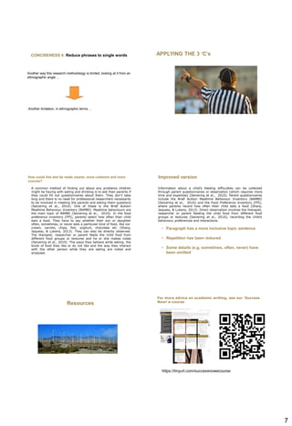 7
CONCISENESS 4: Reduce phrases to single words
Another way this research methodology is limited, looking at it from an
ethnographic angle ...
Another limitation, in ethnographic terms ...
APPLYING THE 3 ‘C’s
A common method of finding out about any problems children
might be having with eating and drinking is to ask their parents if
they could fill out questionnaires about them. They don’t take
long and there is no need for professional researchers necessarily
to be involved in meeting the parents and asking them questions
(Seivering et al., 2010). One of these is the Brief Autism
Mealtime Behaviour Inventory (BAMBI). Mealtime behaviours are
the main topic of BAMBI (Seivering et al., 2010). In the food
preference inventory (FPI), parents select how often their child
eats a food. They have to say whether their son or daughter
often, sometimes, or never eats a particular kind of food, like ice-
cream, carrots, chips, fish, yoghurt, chocolate etc (Sharp,
Jaquess, & Lukens, 2013). They can also be directly observed.
The therapist, researcher or parent feeds the child food from
different food groups or textures and he or she makes notes
(Seivering et al., 2010). The ways they behave while eating, the
kinds of food they like or do not like and the way they interact
with the other person while they are eating are noted and
analysed.
How could this text be made clearer, more coherent and more
concise?
Information about a child’s feeding difficulties can be collected
through parent questionnaires or observation (which requires more
time and expertise) (Seivering et al., 2010). Parent questionnaires
include the Brief Autism Mealtime Behaviour Inventory (BAMBI)
(Seivering et al., 2010) and the Food Preference Inventory (FPI),
where parents record how often their child eats a food (Sharp,
Jaquess, & Lukens, 2013). Direct observation involves the therapist,
researcher or parent feeding the child food from different food
groups or textures (Seivering et al., 2010), recording the child’s
behaviour, preferences and interactions.
Improved version
• Paragraph has a more inclusive topic sentence
• Repetition has been reduced
• Some details (e.g. sometimes, often, never) have
been omitted
Resources
For more advice on academic writing, see our ‘Success
Now! e-course
https://tinyurl.com/successnowecourse
 
