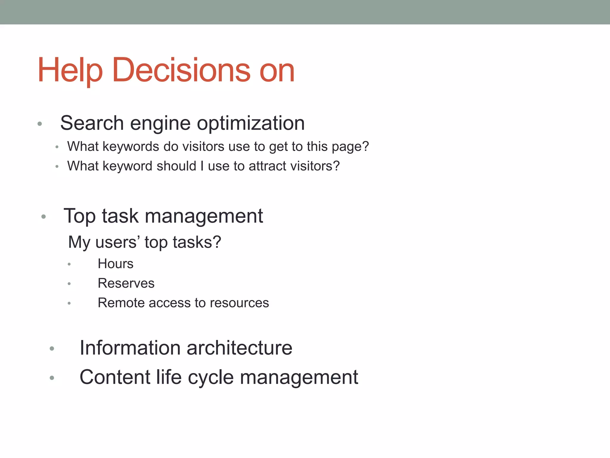 Help Decisions on
•       Search engine optimization
        • What keywords do visitors use to get to this page?
        • What keyword should I use to attract visitors?



• Top task management
  My users’ top tasks?
          •    Hours
          •    Reserves
          •    Remote access to resources


    •         Information architecture
    •         Content life cycle management
 