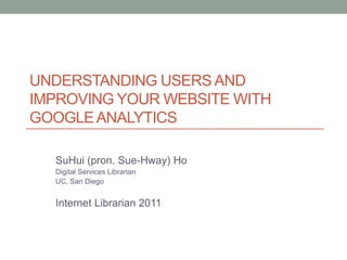 UNDERSTANDING USERS AND
IMPROVING YOUR WEBSITE WITH
GOOGLE ANALYTICS

  SuHui (pron. Sue-Hway) Ho
  Digital Services Librarian
  UC, San Diego


  Internet Librarian 2011
 