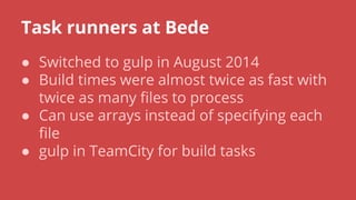 Task runners at Bede
● Switched to gulp in August 2014
● Build times were almost twice as fast with
twice as many files to process
● Can use arrays instead of specifying each
file
● gulp in TeamCity for build tasks
 