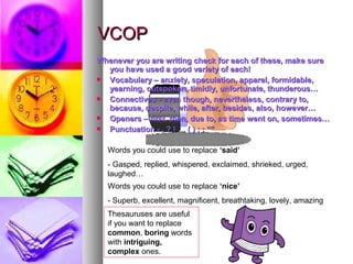 VCOP
Whenever you are writing check for each of these, make sure
  you have used a good variety of each!
 Vocabulary – anxiety, speculation, apparel, formidable,
  yearning, outspoken, timidly, unfortunate, thunderous…
 Connectives - even though, nevertheless, contrary to,
  because, despite, while, after, besides, also, however…
 Openers – first, then, due to, as time went on, sometimes…
 Punctuation - . ? ! … ( ) ; : “”

  Words you could use to replace ‘said’
  - Gasped, replied, whispered, exclaimed, shrieked, urged,
  laughed…
  Words you could use to replace ‘nice’
  - Superb, excellent, magnificent, breathtaking, lovely, amazing
  Thesauruses are useful
  if you want to replace
  common, boring words
  with intriguing,
  complex ones.
 