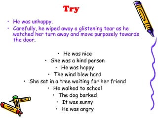Try
• He was unhappy.
• Carefully, he wiped away a glistening tear as he
watched her turn away and move purposely towards
the door.
• He was nice
• She was a kind person
• He was happy
• The wind blew hard
• She sat in a tree waiting for her friend
• He walked to school
• The dog barked
• It was sunny
• He was angry
 