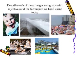 Describe each of these images using powerful
adjectives and the techniques we have learnt
today
 