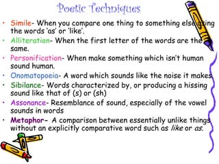Poetic Techniques
• Simile- When you compare one thing to something else using
the words ‘as’ or ‘like’.
• Alliteration- When the first letter of the words are the
same.
• Personification- When make something which isn’t human
sound human.
• Onomatopoeia- A word which sounds like the noise it makes.
• Sibilance- Words characterized by, or producing a hissing
sound like that of (s) or (sh)
• Assonance- Resemblance of sound, especially of the vowel
sounds in words
• Metaphor- A comparison between essentially unlike things
without an explicitly comparative word such as like or as.
 