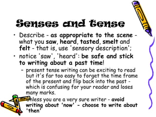 Senses and tense
• Describe - as appropriate to the scene -
what you saw, heard, tasted, smelt and
felt - that is, use 'sensory description';
• notice 'saw', 'heard': be safe and stick
to writing about a past time!
– present tense writing can be exciting to read
but it's far too easy to forget the time frame
of the present and flip back into the past -
which is confusing for your reader and loses
many marks.
– Unless you are a very sure writer - avoid
writing about 'now' - choose to write about
'then'
 