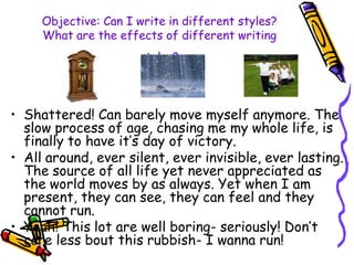Objective: Can I write in different styles?
What are the effects of different writing
styles?
• Shattered! Can barely move myself anymore. The
slow process of age, chasing me my whole life, is
finally to have it’s day of victory.
• All around, ever silent, ever invisible, ever lasting.
The source of all life yet never appreciated as
the world moves by as always. Yet when I am
present, they can see, they can feel and they
cannot run.
• Yeah! This lot are well boring- seriously! Don’t
care less bout this rubbish- I wanna run!
 