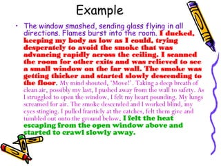Example
• The window smashed, sending glass flying in all
directions. Flames burst into the room. I ducked,
keeping my body as low as I could, trying
desperately to avoid the smoke that was
advancing rapidly across the ceiling. I scanned
the room for other exits and was relieved to see
a small window on the far wall. The smoke was
getting thicker and started slowly descending to
the floor. My mind shouted, ‘Move!’. Taking a deep breath of
clean air, possibly my last, I pushed away from the wall to safety. As
I struggled to open the window, I felt my heart pounding. My lungs
screamed for air. The smoke descended and I worked blind, my
eyes stinging. I pulled franticly at the catches, felt them give and
tumbled out onto the ground below. I felt the heat
escaping from the open window above and
started to crawl slowly away.
 