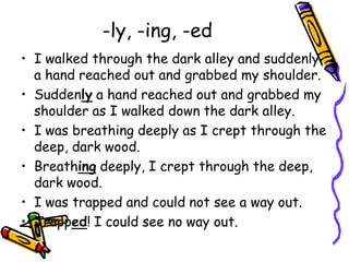 -ly, -ing, -ed
• I walked through the dark alley and suddenly
a hand reached out and grabbed my shoulder.
• Suddenly a hand reached out and grabbed my
shoulder as I walked down the dark alley.
• I was breathing deeply as I crept through the
deep, dark wood.
• Breathing deeply, I crept through the deep,
dark wood.
• I was trapped and could not see a way out.
• Trapped! I could see no way out.
 