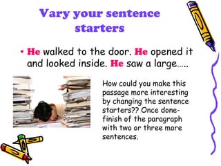 Vary your sentence
starters
• He walked to the door. He opened it
and looked inside. He saw a large…..
How could you make this
passage more interesting
by changing the sentence
starters?? Once done-
finish of the paragraph
with two or three more
sentences.
 