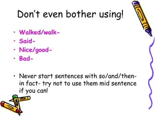 Don’t even bother using!
• Walked/walk-
• Said-
• Nice/good-
• Bad-
• Never start sentences with so/and/then-
in fact- try not to use them mid sentence
if you can!
 