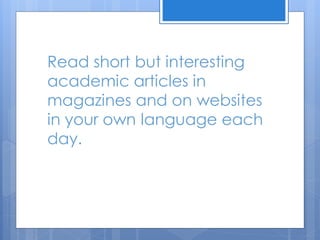 Read short but interesting
academic articles in
magazines and on websites
in your own language each
day.
 