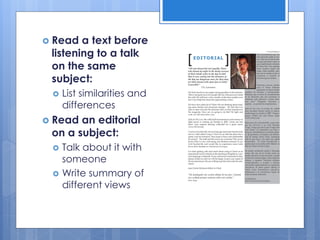  Read a text before
listening to a talk
on the same
subject:
 List similarities and
differences
 Read an editorial
on a subject:
 Talk about it with
someone
 Write summary of
different views
 