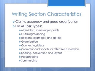 Writing Section Characteristics
 Clarity, accuracy and good organization
 For All Task Types:
 Main idea, some major points
 Outlining/planning
 Reasons, examples, and details
 Organization
 Connecting ideas
 Grammar and vocab for effective expression
 Spelling, convention and layout
 Paraphrasing
 Summarizing
 