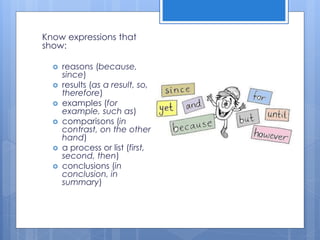 Know expressions that
show:
 reasons (because,
since)
 results (as a result, so,
therefore)
 examples (for
example, such as)
 comparisons (in
contrast, on the other
hand)
 a process or list (first,
second, then)
 conclusions (in
conclusion, in
summary)
 