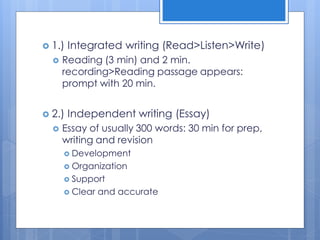 1.) Integrated writing (Read>Listen>Write)
 Reading (3 min) and 2 min.
recording>Reading passage appears:
prompt with 20 min.
 2.) Independent writing (Essay)
 Essay of usually 300 words: 30 min for prep,
writing and revision
 Development
 Organization
 Support
 Clear and accurate
 