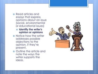  Read articles and
essays that express
opinions about an issue
(social, environmental
or educational issues)
 Identify the writer's
opinion or opinions
 Notice how the writer
addresses possible
objections to the
opinion, if they’re
present.
 Outline the article and
note the ways the
writer supports the
ideas.
 