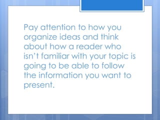 Pay attention to how you
organize ideas and think
about how a reader who
isn’t familiar with your topic is
going to be able to follow
the information you want to
present.
 