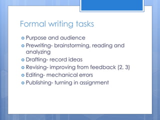 Formal writing tasks
 Purpose and audience
 Prewriting- brainstorming, reading and
analyzing
 Drafting- record ideas
 Revising- improving from feedback (2, 3)
 Editing- mechanical errors
 Publishing- turning in assignment
 