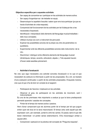 Objectius específics per a aquestes activitats
   -   Ser capaç de concentrar-se i participar en les activitats de manera activa.
   -   Ser capaç d’organitzar-se i de treballar en equip.
   -   Desenvolupar la capatitat d’escolta i saber quan ens toca participar (ja que es
       tracta d’activitats de crida-resposta).
   -   Comprensió del funcionament de les activitats per tal d’adequar-les a les
       necessitats d’expressió.
   -   Identificació i interpretació dels elements del llenguatge musical treballats i
       dels nous conceptes.
   -   Utilitzar el propi cos com a instrument de percussió.
   -   Explorar las possibilitats sonores de la pròpia veu dins de paràmetres no
       quotidians.
   -   Experimentar amb les diferents possibilitats sonores dels instruments i de la
       veu.
   -   Discriminar i distinguir entre diferents elements del llenguatge musical
       (dinàmiques, tempo, accents, articulació, alçada..). Tots aquests hauran
       d’haver estat assolitas prèviament.




   -   Activitat d’avaluació
No crec que sigui necessària una activitat concreta d’avaluació si no que el que
necessitem és extreure la informació a partir de les proposades. És a dir, es tractarà
d’una avaluació continuada i a partir de les activitats proposades. D’aquesta manera,
crec que el que s’ha de tenir en compte és el següent:


   -   Participació de l’alumne i implicació en les activitats

   -  Observar el grau de participació en les activitats de moviment, cant i
      instrumentació.
   És una de les premisses més importants a avaluar ja que la bona predisposició
   permetrà aprendre i assoliar els conceptes.
   -   Portar bé el tempo de manera activa i passiva.
   Hem d’anar comprovant que els alumnes portin bé el tempo per tal que puguin
   entrar quan els toca en la seva improvisació. El tempo actiu serà aquell que ells
   expressen com, per exemple, portar-lo amb les cames. El passiu serà el que ells
   tenen interioritzat i el porten sense exterioritzar-lo. S’ha d’aconseguir arribar a
   aquest últim.
   -   Comprensió i aplicació en la pràctica del concepte de “Pregunta-resposta”.


                                                                                         9
 