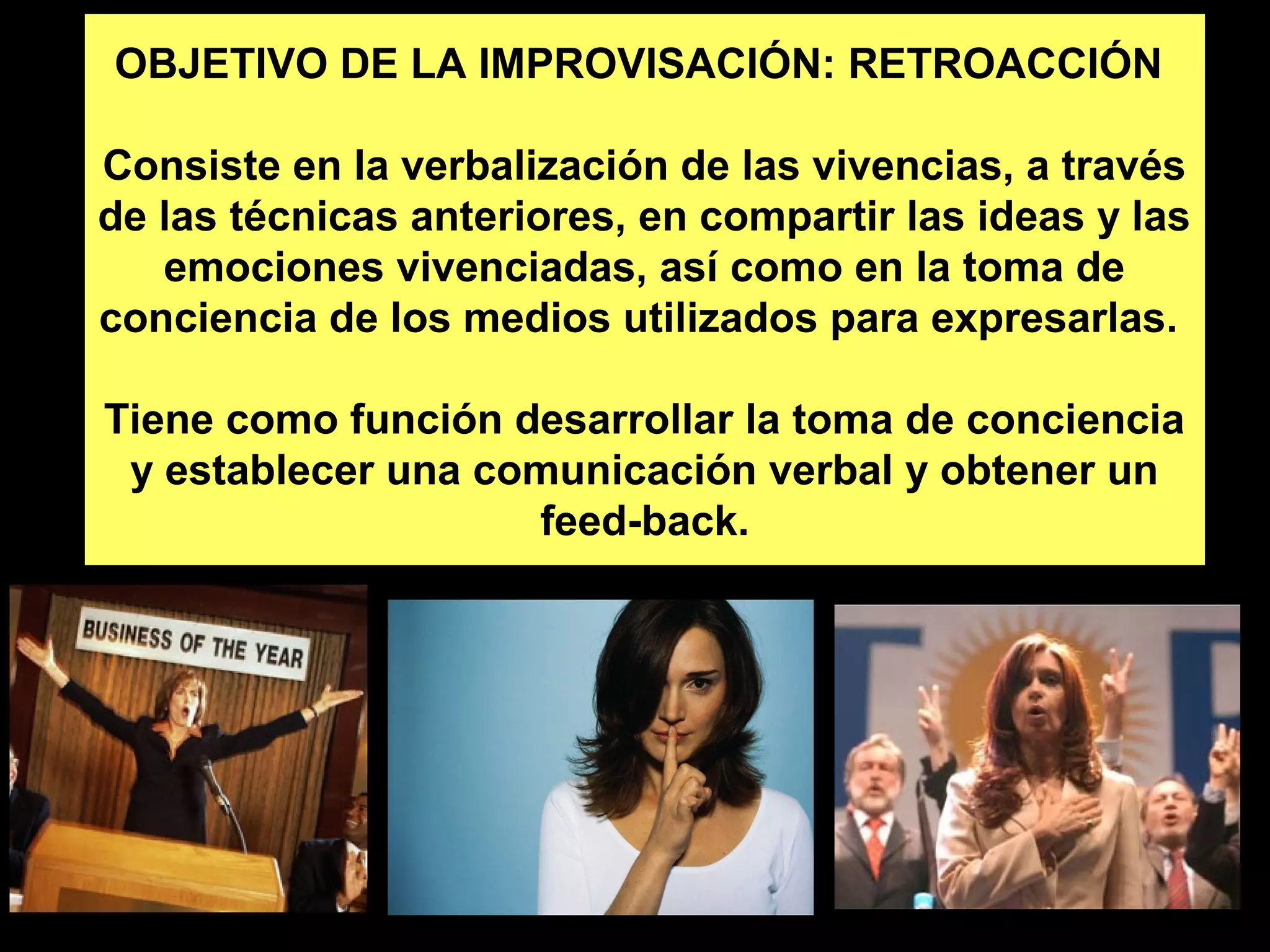 OBJETIVO DE LA IMPROVISACIÓN: RETROACCIÓN 
Consiste en la verbalización de las vivencias, a través 
de las técnicas anteriores, en compartir las ideas y las 
emociones vivenciadas, así como en la toma de 
conciencia de los medios utilizados para expresarlas. 
Tiene como función desarrollar la toma de conciencia 
y establecer una comunicación verbal y obtener un 
feed-back. 
 