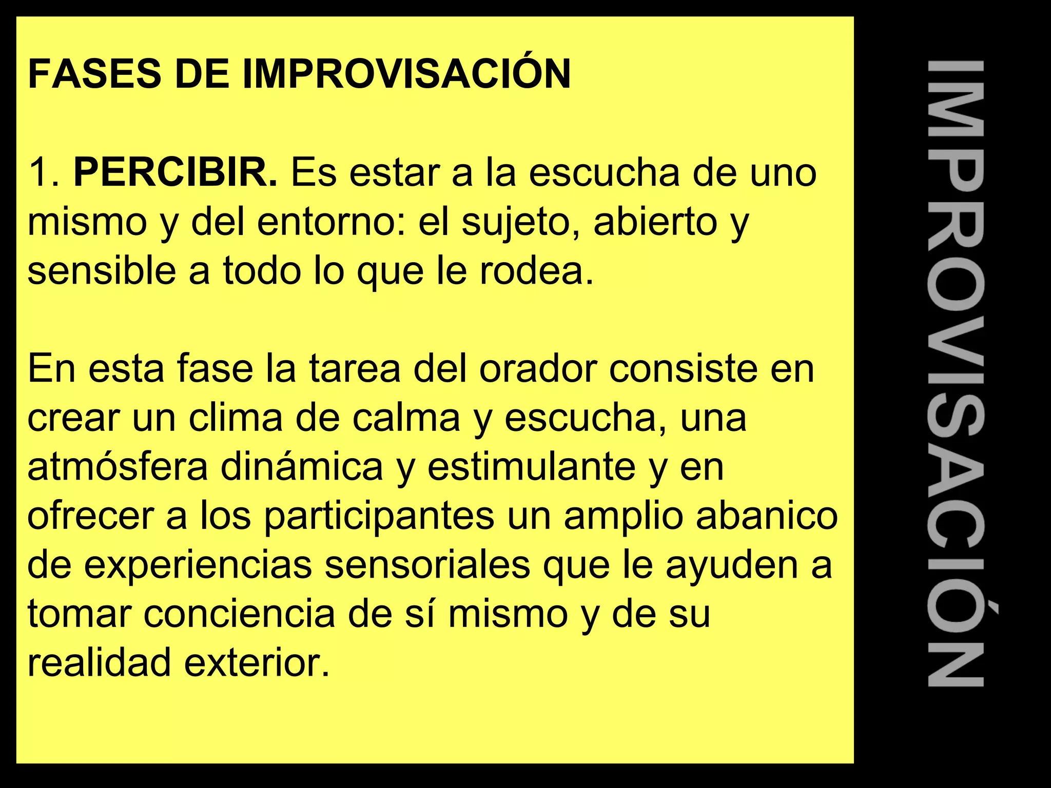FASES DE IMPROVISACIÓN 
1. PERCIBIR. Es estar a la escucha de uno 
mismo y del entorno: el sujeto, abierto y 
sensible a todo lo que le rodea. 
En esta fase la tarea del orador consiste en 
crear un clima de calma y escucha, una 
atmósfera dinámica y estimulante y en 
ofrecer a los participantes un amplio abanico 
de experiencias sensoriales que le ayuden a 
tomar conciencia de sí mismo y de su 
realidad exterior. 
 