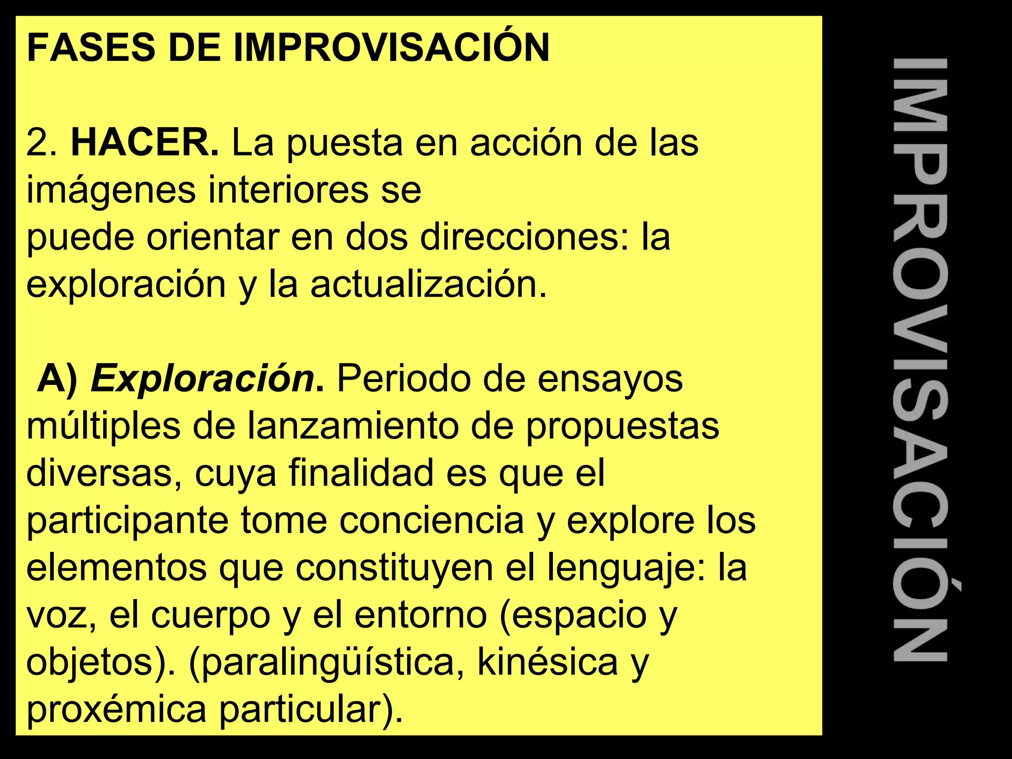 FASES DE IMPROVISACIÓN 
2. HACER. La puesta en acción de las 
imágenes interiores se 
puede orientar en dos direcciones: la 
exploración y la actualización. 
A) Exploración. Periodo de ensayos 
múltiples de lanzamiento de propuestas 
diversas, cuya finalidad es que el 
participante tome conciencia y explore los 
elementos que constituyen el lenguaje: la 
voz, el cuerpo y el entorno (espacio y 
objetos). (paralingüística, kinésica y 
proxémica particular). 
 
