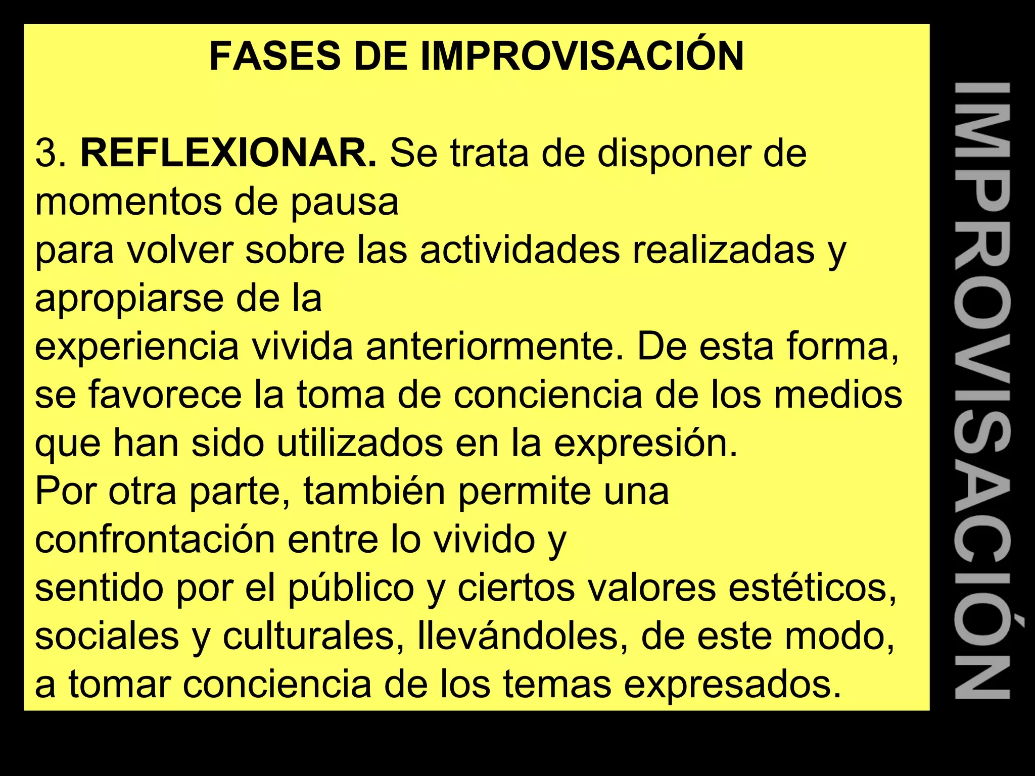FASES DE IMPROVISACIÓN 
3. REFLEXIONAR. Se trata de disponer de 
momentos de pausa 
para volver sobre las actividades realizadas y 
apropiarse de la 
experiencia vivida anteriormente. De esta forma, 
se favorece la toma de conciencia de los medios 
que han sido utilizados en la expresión. 
Por otra parte, también permite una 
confrontación entre lo vivido y 
sentido por el público y ciertos valores estéticos, 
sociales y culturales, llevándoles, de este modo, 
a tomar conciencia de los temas expresados. 
 