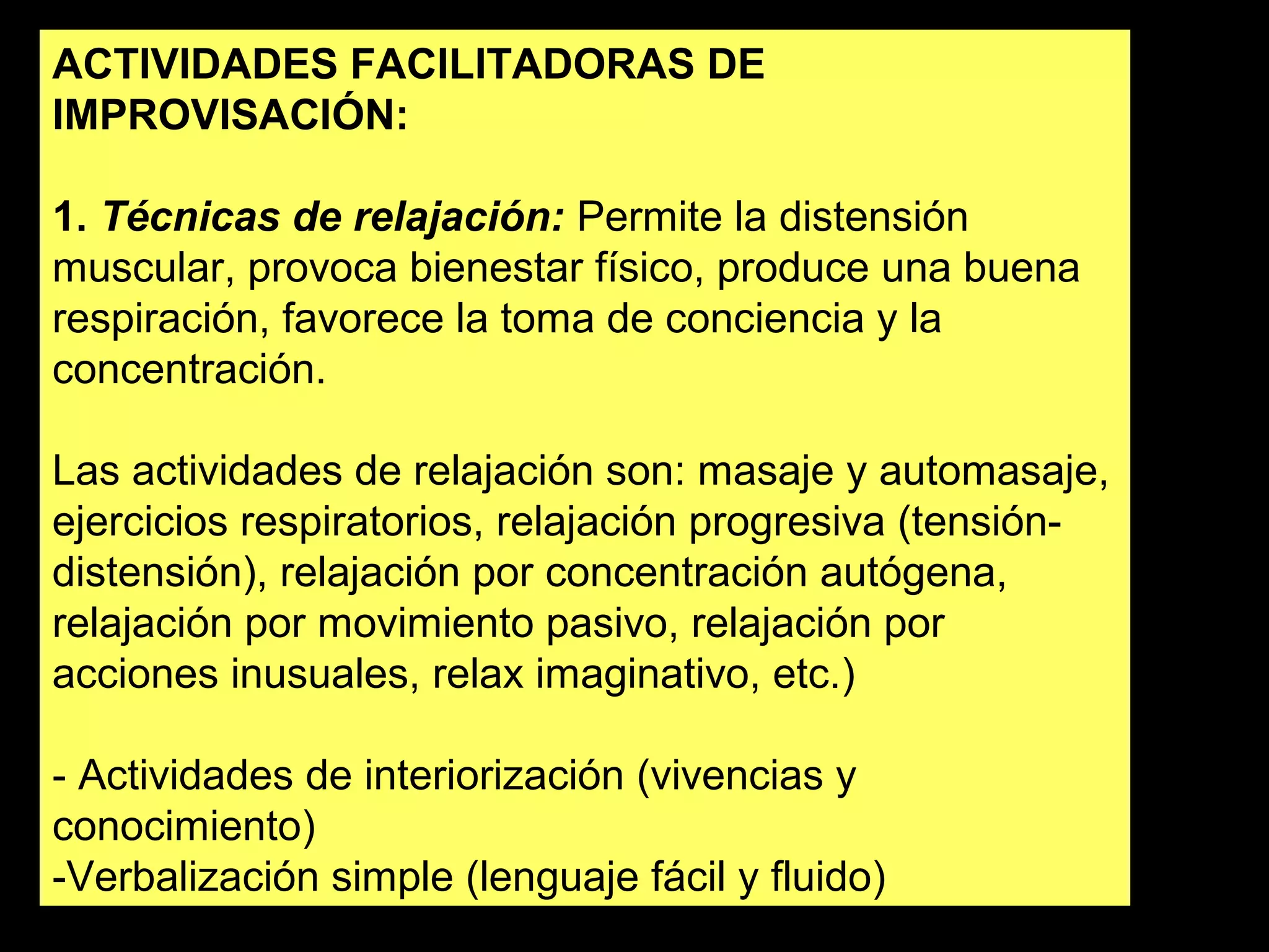 ACTIVIDADES FACILITADORAS DE 
IMPROVISACIÓN: 
1. Técnicas de relajación: Permite la distensión 
muscular, provoca bienestar físico, produce una buena 
respiración, favorece la toma de conciencia y la 
concentración. 
Las actividades de relajación son: masaje y automasaje, 
ejercicios respiratorios, relajación progresiva (tensión-distensión), 
relajación por concentración autógena, 
relajación por movimiento pasivo, relajación por 
acciones inusuales, relax imaginativo, etc.) 
- Actividades de interiorización (vivencias y 
conocimiento) 
-Verbalización simple (lenguaje fácil y fluido) 
 