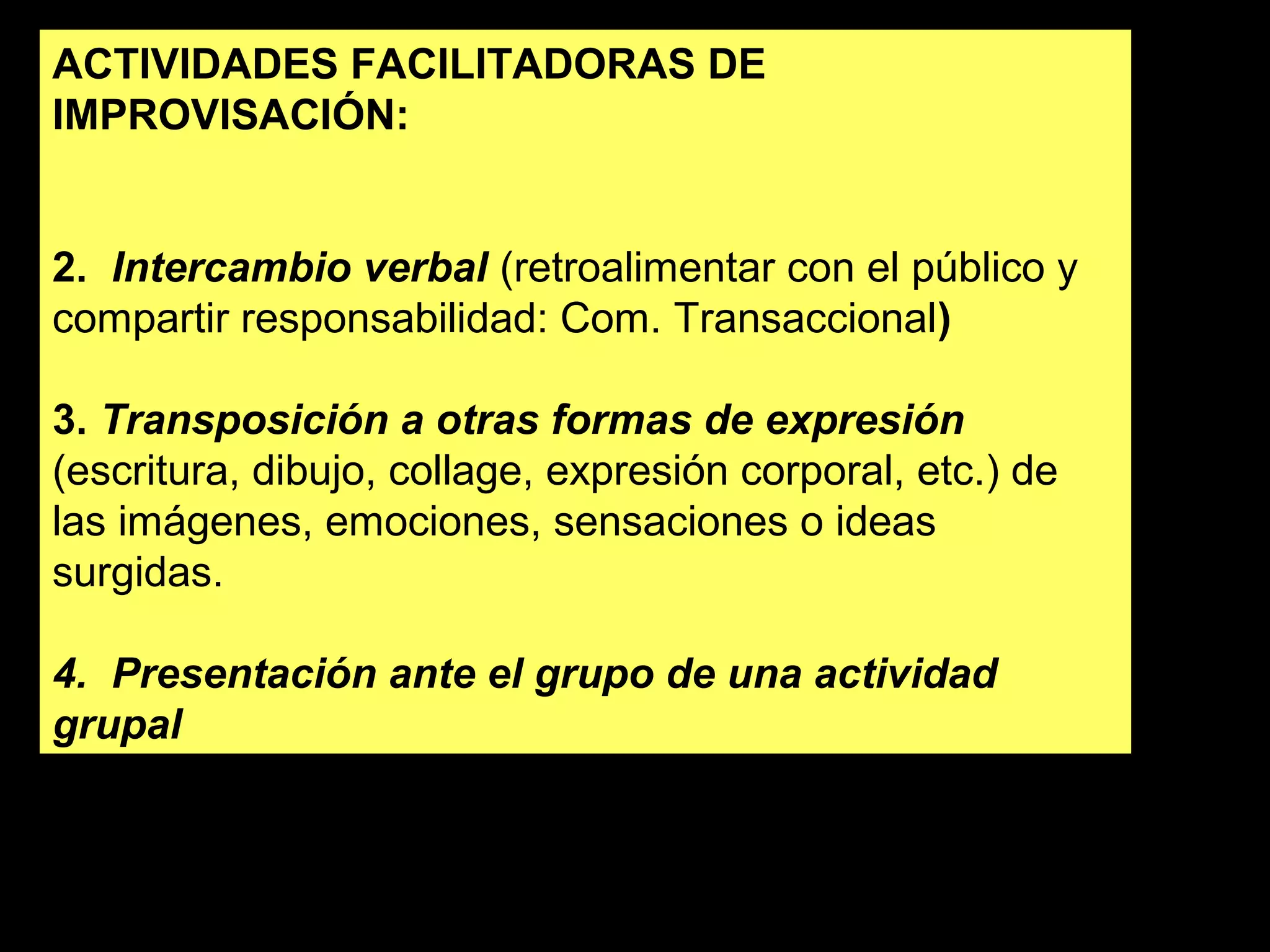 ACTIVIDADES FACILITADORAS DE 
IMPROVISACIÓN: 
2. Intercambio verbal (retroalimentar con el público y 
compartir responsabilidad: Com. Transaccional) 
3. Transposición a otras formas de expresión 
(escritura, dibujo, collage, expresión corporal, etc.) de 
las imágenes, emociones, sensaciones o ideas 
surgidas. 
4. Presentación ante el grupo de una actividad 
grupal 
