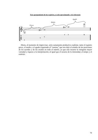 79
Este agrupamiento de los registros, es solo aproximando y de referencia
Ahora, al momento de improvisar, seria sumamente productivo explotar, tanto el registro
grave, el medio y el agudo (siguiendo el “camino” que nos dejó el estudio de las posiciones
de los acordes y de las escalas en todo el mástil), ya que este recurso le otorgaría mayor
variedad y riqueza a la interpretación; al igual que el recurso de la intensidad, el tempo y el
carácter.
Grave
Medio
Agudo
 