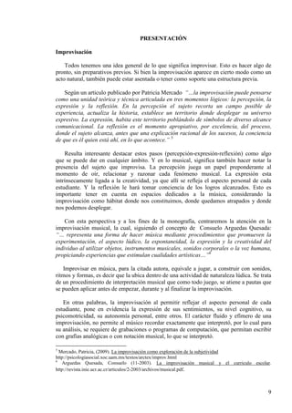 9
PRESENTACIÓN
Improvisación
Todos tenemos una idea general de lo que significa improvisar. Esto es hacer algo de
pronto, sin preparativos previos. Si bien la improvisación aparece en cierto modo como un
acto natural, también puede estar asentada o tener como soporte una estructura previa.
Según un articulo publicado por Patricia Mercado “…la improvisación puede pensarse
como una unidad teórica y técnica articulada en tres momentos lógicos: la percepción, la
expresión y la reflexión. En la percepción el sujeto recorta un campo posible de
experiencia, actualiza la historia, establece un territorio donde desplegar su universo
expresivo. La expresión, habita este territorio poblándolo de símbolos de diverso alcance
comunicacional. La reflexión es el momento apropiativo, por excelencia, del proceso,
donde el sujeto alcanza, antes que una explicación racional de los sucesos, la conciencia
de que es él quien está ahí, en lo que acontece.” 5
Resulta interesante destacar estos pasos (percepción-expresión-reflexión) como algo
que se puede dar en cualquier ámbito. Y en lo musical, significa también hacer notar la
presencia del sujeto que improvisa. La percepción juega un papel preponderante al
momento de oír, relacionar y razonar cada fenómeno musical. La expresión esta
intrínsecamente ligada a la creatividad, ya que allí se refleja el aspecto personal de cada
estudiante. Y la reflexión le hará tomar conciencia de los logros alcanzados. Esto es
importante tener en cuenta en espacios dedicados a la música, considerando la
improvisación como hábitat donde nos constituimos, donde quedamos atrapados y donde
nos podemos desplegar.
Con esta perspectiva y a los fines de la monografía, centraremos la atención en la
improvisación musical, la cual, siguiendo el concepto de Consuelo Arguedas Quesada:
“… representa una forma de hacer música mediante procedimientos que promueven la
experimentación, el aspecto lúdico, la espontaneidad, la expresión y la creatividad del
individuo al utilizar objetos, instrumentos musicales, sonidos corporales o la voz humana,
propiciando experiencias que estimulan cualidades artísticas…”6
Improvisar en música, para la citada autora, equivale a jugar, a construir con sonidos,
ritmos y formas, es decir que la ubica dentro de una actividad de naturaleza lúdica. Se trata
de un procedimiento de interpretación musical que como todo juego, se atiene a pautas que
se pueden aplicar antes de empezar, durante y al finalizar la improvisación.
En otras palabras, la improvisación al permitir reflejar el aspecto personal de cada
estudiante, pone en evidencia la expresión de sus sentimientos, su nivel cognitivo, su
psicomotricidad, su autonomía personal, entre otros. El carácter fluido y efímero de una
improvisación, no permite al músico recordar exactamente que interpretó, por lo cual para
su análisis, se requiere de grabaciones o programas de computación, que permitan escribir
con grafías analógicas o con notación musical, lo que se interpretó.
5
Mercado, Patricia, (2009). La improvisación como exploración de la subjetividad
http://psicologiasocial.xoc.uam.mx/textos/arctex/improv.html
6
Arguedas Quesada, Consuelo (11-2003). La improvisación musical y el curriculo escolar.
http://revista.inie.ucr.ac.cr/articulos/2-2003/archivos/musical.pdf.
 